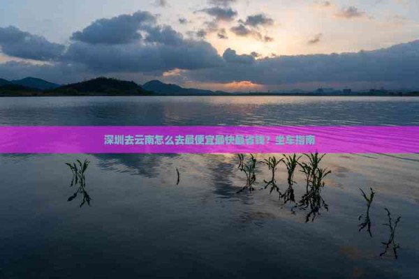 深圳去云南怎么去更便宜最快最省钱？坐车指南