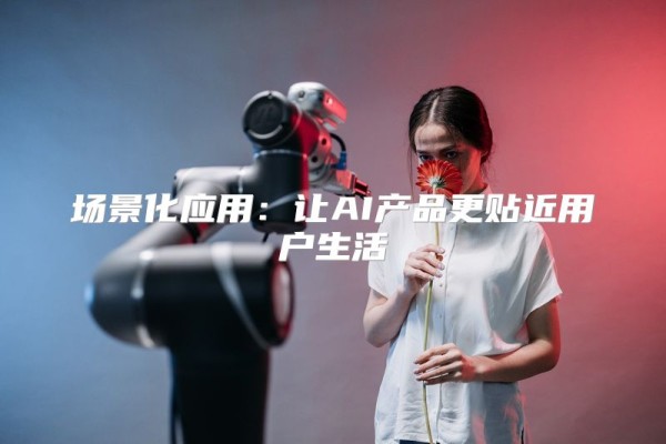 场景化应用：让AI产品更贴近用户生活