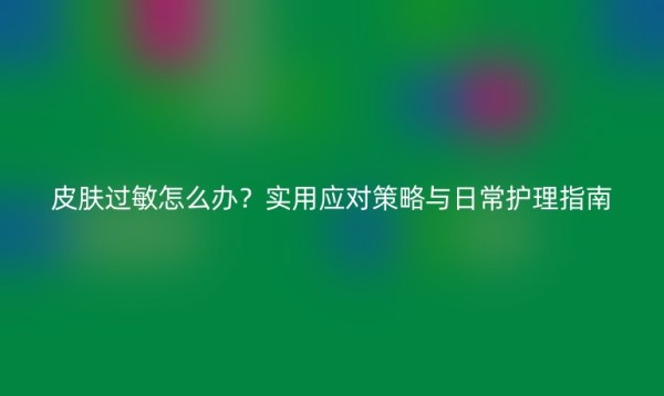 皮肤过敏怎么办？实用应对策略与日常护理指南