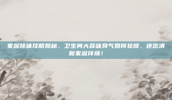 家居除味攻略揭秘,卫生间大蒜味臭气如何祛除,还您清新家居环境!