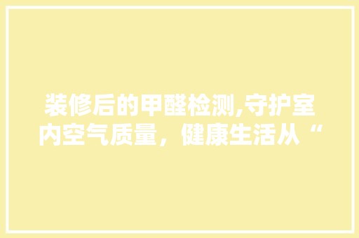 装修后的甲醛检测,守护室内空气质量，健康生活从“呼吸”开始 主材选购
