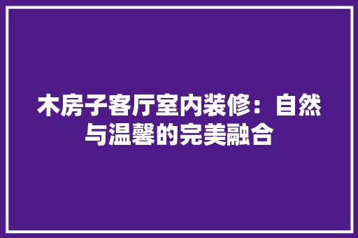 木房子客厅室内装修：自然与温馨的完美融合 风格选择