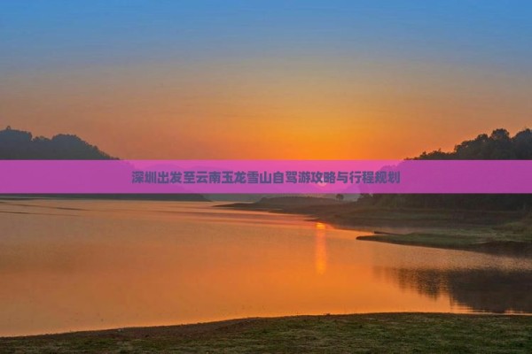 深圳出发至云南玉龙雪山自驾游攻略与行程规划