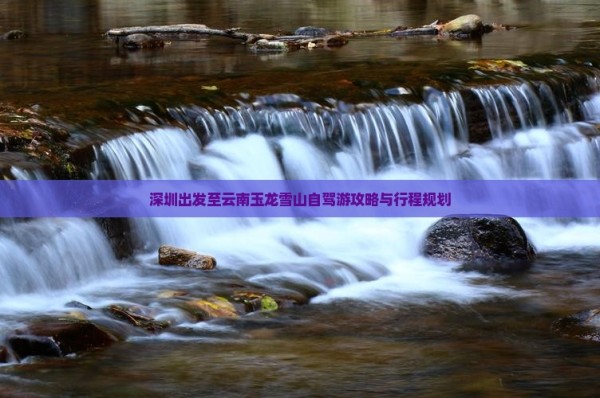 深圳出发至云南玉龙雪山自驾游攻略与行程规划