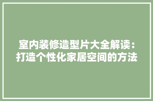室内装修造型片大全解读：打造个性化家居空间的方法 现代风格装饰