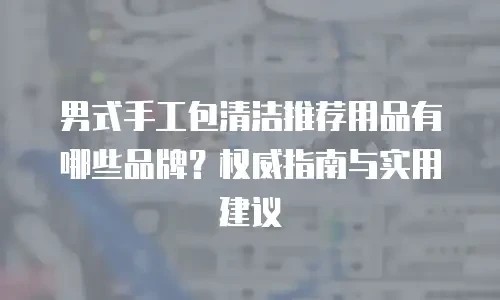 男式手工包清洁推荐用品有哪些品牌？权威指南与实用建议