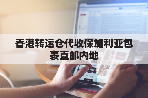 香港转运仓代收保加利亚包裹直邮内地(香港转运仓怎么收费)