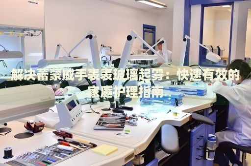 解决蕾蒙威手表表玻璃起雾：快速有效的家庭护理指南 手表维修知识库