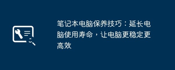 笔记本电脑保养技巧：延长电脑使用寿命，让电脑更稳定更高效