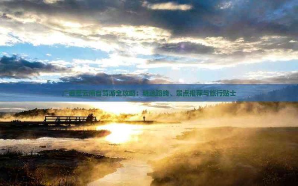 广西至云南自驾游全攻略：精选路线、景点推荐与旅行贴士