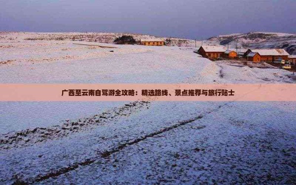 广西至云南自驾游全攻略：精选路线、景点推荐与旅行贴士