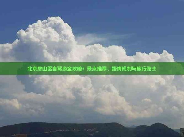 北京房山区自驾游全攻略：景点推荐、路线规划与旅行贴士