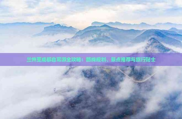 兰州至成都自驾游全攻略：路线规划、景点推荐与旅行贴士