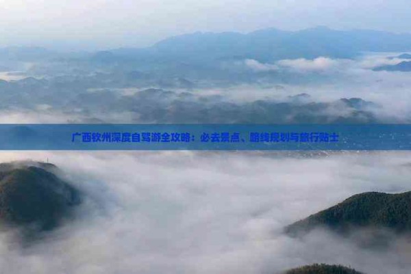 广西钦州深度自驾游全攻略：必去景点、路线规划与旅行贴士