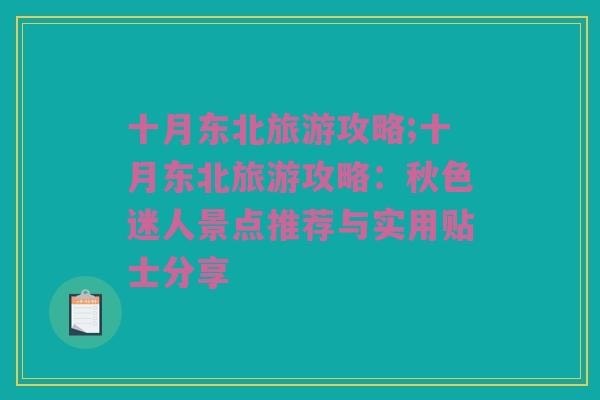 十月东北旅游攻略;十月东北旅游攻略：秋色迷人景点推荐与实用贴士分享