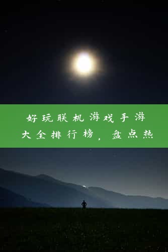 好玩联机游戏手游大全排行榜，盘点热门游戏，解锁联机乐趣！