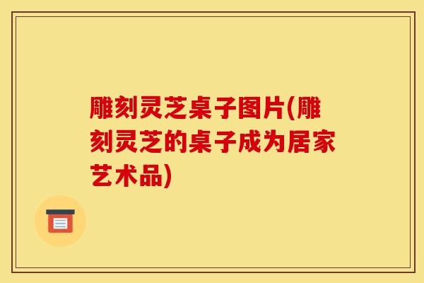 雕刻灵芝桌子图片(雕刻灵芝的桌子成为居家艺术品)