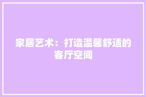 家居艺术：打造温馨舒适的客厅空间 风格选择