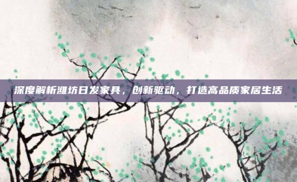 深度解析潍坊日发家具，创新驱动，打造高品质家居生活