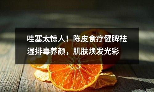 哇塞太惊人！陈皮食疗健脾祛湿排毒养颜，肌肤焕发光彩