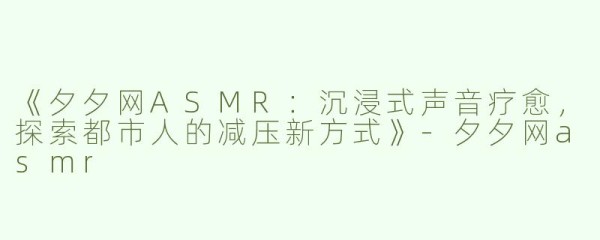 《夕夕网ASMR：沉浸式声音疗愈，探索都市人的减压新方式》-夕夕网asmr
