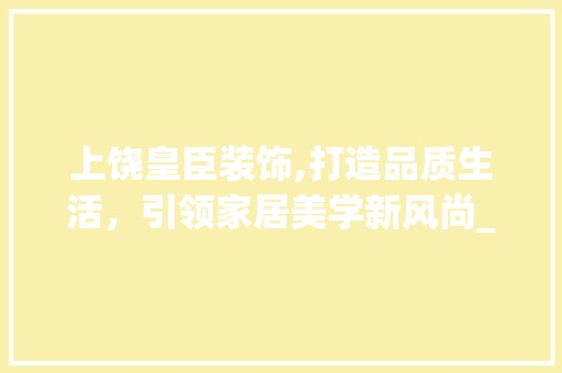 上饶皇臣装饰,打造品质生活，引领家居美学新风尚_上饶皇臣装饰 金属