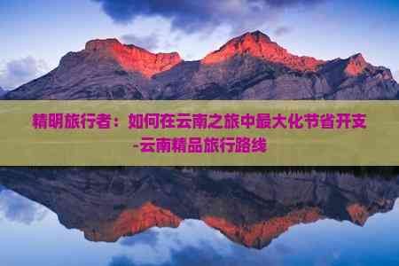精明旅行者：如何在云南之旅中更大化节省开支-云南精品旅行路线