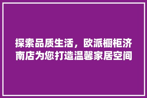 探索品质生活，欧派橱柜济南店为您打造温馨家居空间_欧派橱柜济南店电话 复古