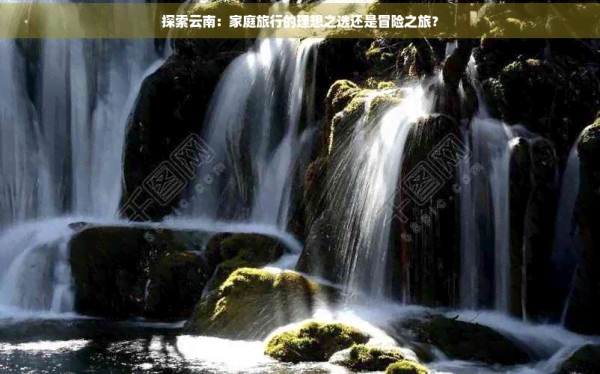 探索云南：家庭旅行的理想之选还是冒险之旅？