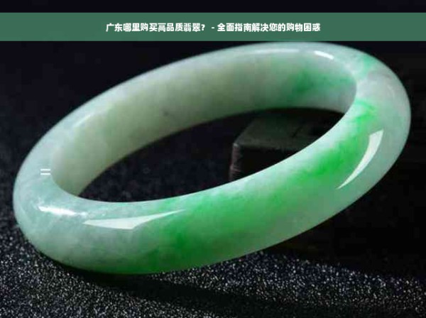 广东哪里购买高品质翡翠？ - 全面指南解决您的购物困惑