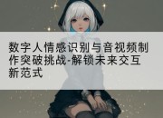 数字人情感识别与音视频制作突破挑战-解锁未来交互新范式