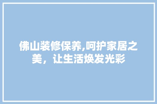 佛山装修保养,呵护家居之美，让生活焕发光彩 装修工程