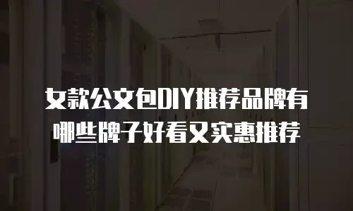 女款公文包DIY推荐品牌有哪些牌子好看又实惠推荐