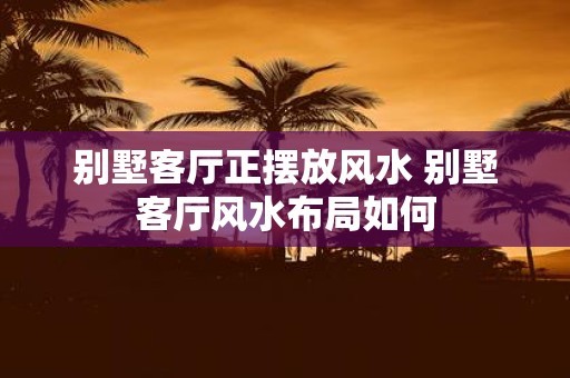 别墅客厅正摆放风水 别墅客厅风水布局如何