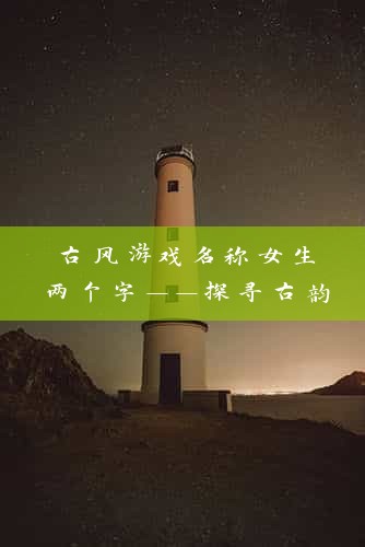 古风游戏名称女生两个字——探寻古韵风华，解锁神秘角色养成攻略