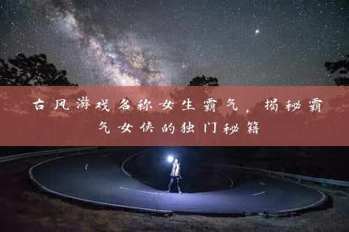 古风游戏名称女生霸气，揭秘霸气女侠的独门秘籍