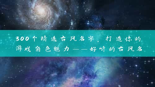 300个精选古风名字，打造你的游戏角色魅力——好听的古风名字女游戏解析