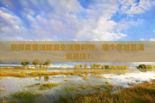 新探索普洱旅游生活便利性，哪个区域最适宜居住？