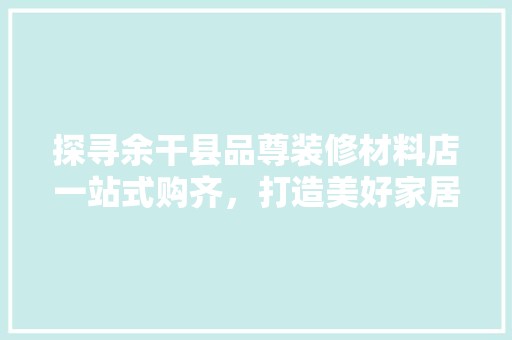 探寻余干县品尊装修材料店一站式购齐，打造美好家居生活 复古