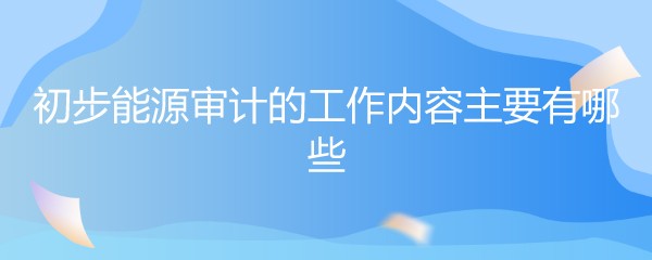 初步能源审计的工作内容主要有哪些