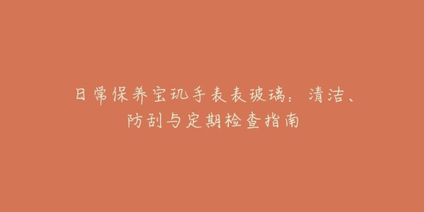 日常保养宝玑手表表玻璃:清洁、防刮与定期检查指南