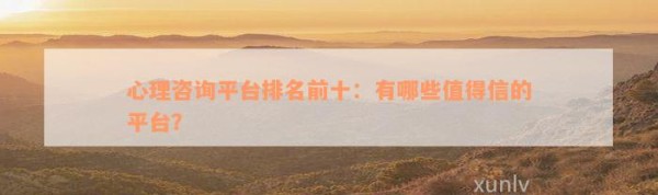 心理咨询平台排名前十：有哪些值得信的平台？