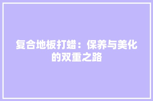 复合地板打蜡：保养与美化的双重之路 现代风格装饰