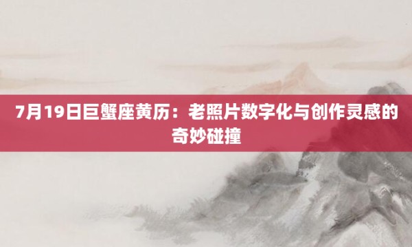 7月19日巨蟹座黄历:老照片数字化与创作灵感的奇妙碰撞