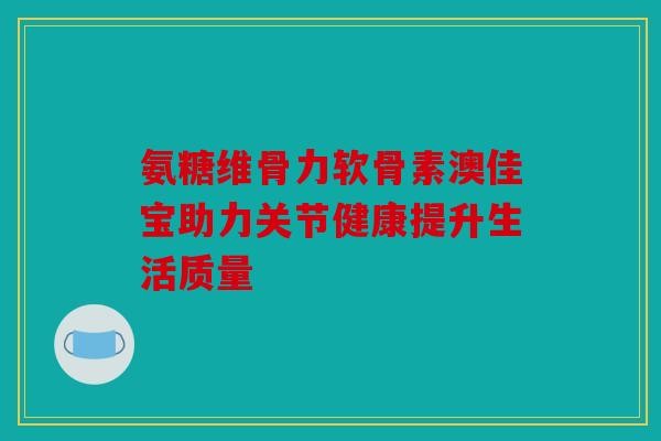 氨糖维骨力软骨素澳佳宝助力关节健康提升生活质量