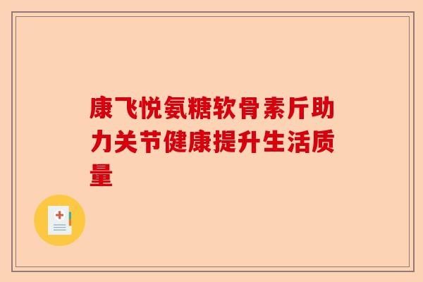 康飞悦氨糖软骨素斤助力关节健康提升生活质量-第1张图片-关节保镖