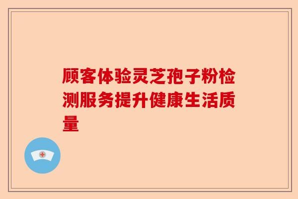 顾客体验灵芝孢子粉检测服务提升健康生活质量-第1张图片-卓越灵芝孢子粉