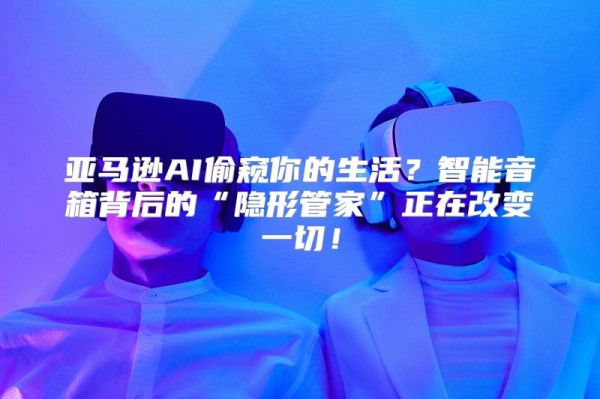 亚马逊AI偷窥你的生活？智能音箱背后的“隐形管家”正在改变一切！