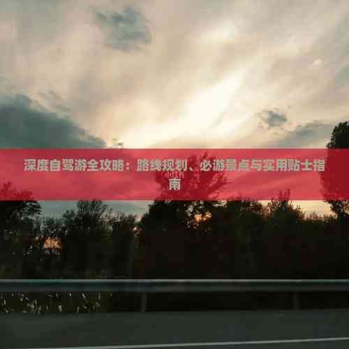 深度自驾游全攻略：路线规划、必游景点与实用贴士指南