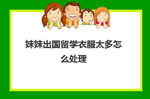 妹妹出国留学衣服太多怎么处理(去韩国留学需要带什么生活用品)